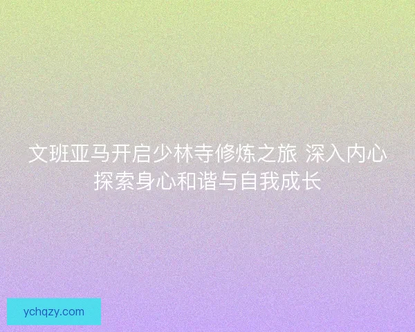 文班亚马开启少林寺修炼之旅 深入内心探索身心和谐与自我成长