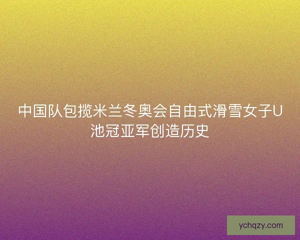 中国队包揽米兰冬奥会自由式滑雪女子U池冠亚军创造历史