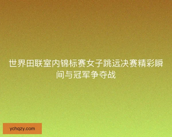 世界田联室内锦标赛女子跳远决赛精彩瞬间与冠军争夺战